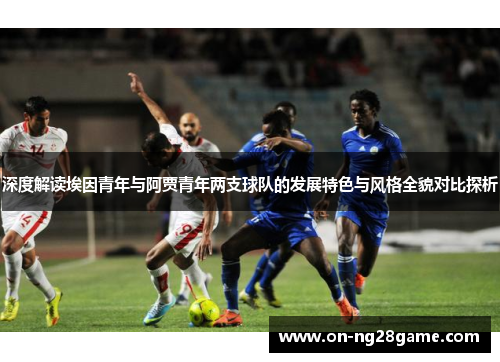 深度解读埃因青年与阿贾青年两支球队的发展特色与风格全貌对比探析
